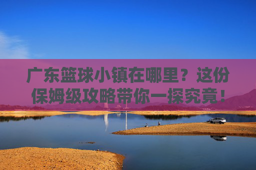 广东篮球小镇在哪里？这份保姆级攻略带你一探究竟！