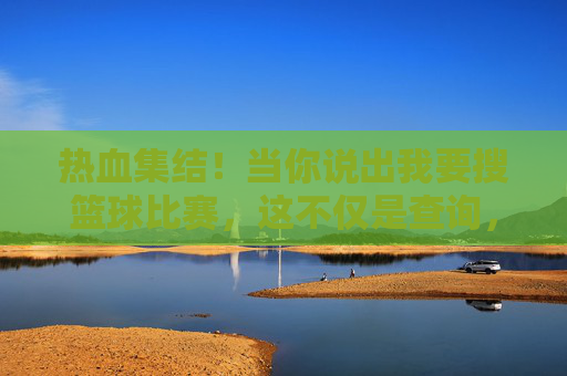 热血集结！当你说出我要搜篮球比赛，这不仅是查询，更是对热爱的一次奔赴