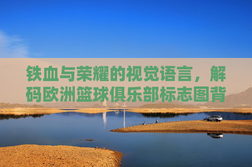 铁血与荣耀的视觉语言，解码欧洲篮球俱乐部标志图背后的文化密码