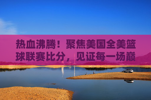 热血沸腾！聚焦美国全美篮球联赛比分，见证每一场巅峰对决