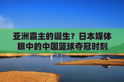 亚洲霸主的诞生？日本媒体眼中的中国篮球夺冠时刻