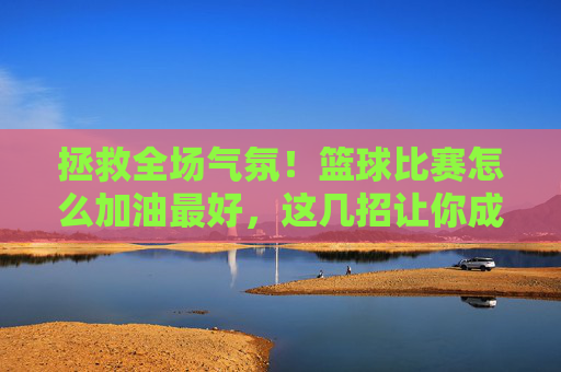 拯救全场气氛！篮球比赛怎么加油最好，这几招让你成为球队精神图腾