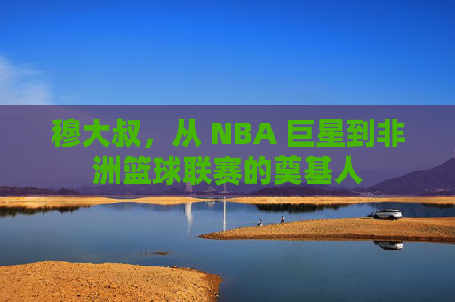 穆大叔，从 NBA 巨星到非洲篮球联赛的奠基人