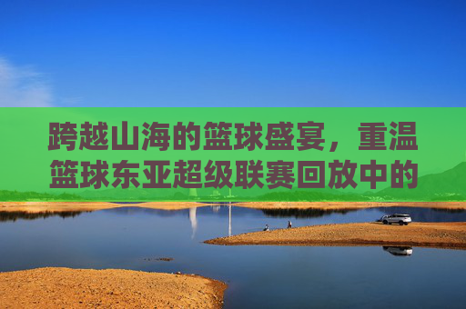 跨越山海的篮球盛宴，重温篮球东亚超级联赛回放中的高光时刻