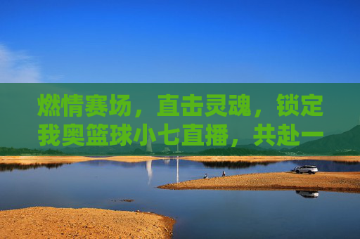 燃情赛场，直击灵魂，锁定我奥篮球小七直播，共赴一场篮球盛宴