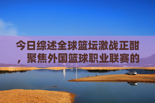 今日综述全球篮坛激战正酣，聚焦外国篮球职业联赛的巅峰对决与荣耀时刻
