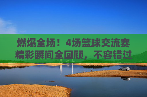燃爆全场！4场篮球交流赛精彩瞬间全回顾，不容错过的热血回放