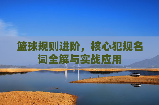 篮球规则进阶，核心犯规名词全解与实战应用