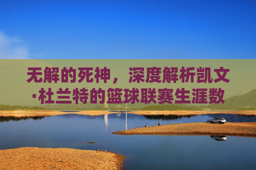 无解的死神，深度解析凯文·杜兰特的篮球联赛生涯数据