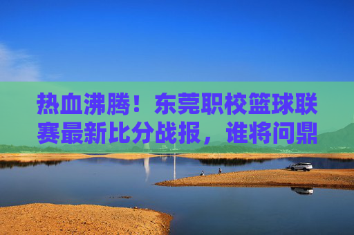热血沸腾！东莞职校篮球联赛最新比分战报，谁将问鼎巅峰？