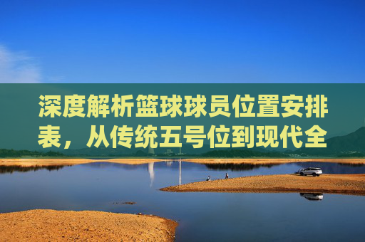 深度解析篮球球员位置安排表，从传统五号位到现代全能战术体系