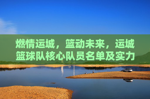 燃情运城，篮动未来，运城篮球队核心队员名单及实力解析