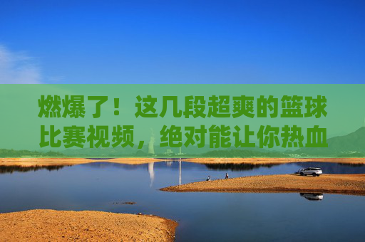 燃爆了！这几段超爽的篮球比赛视频，绝对能让你热血沸腾！