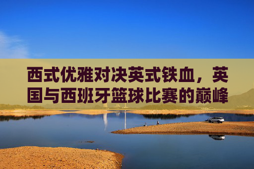 西式优雅对决英式铁血，英国与西班牙篮球比赛的巅峰较量