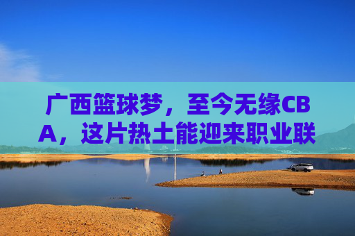 广西篮球梦，至今无缘CBA，这片热土能迎来职业联赛吗？