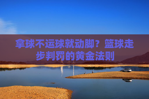 拿球不运球就动脚？篮球走步判罚的黄金法则