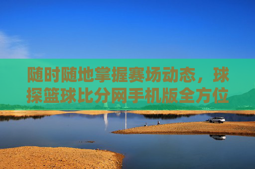 随时随地掌握赛场动态，球探篮球比分网手机版全方位体验