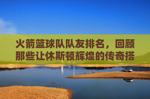 火箭篮球队队友排名，回顾那些让休斯顿辉煌的传奇搭档