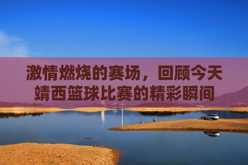 激情燃烧的赛场，回顾今天靖西篮球比赛的精彩瞬间