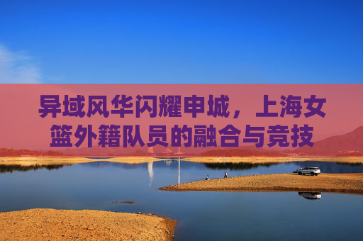 异域风华闪耀申城，上海女篮外籍队员的融合与竞技