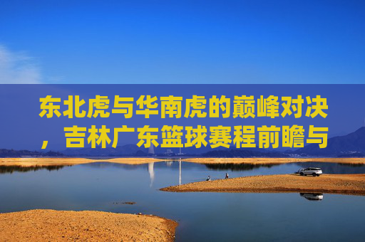 东北虎与华南虎的巅峰对决，吉林广东篮球赛程前瞻与看点解析