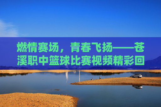 燃情赛场，青春飞扬——苍溪职中篮球比赛视频精彩回顾