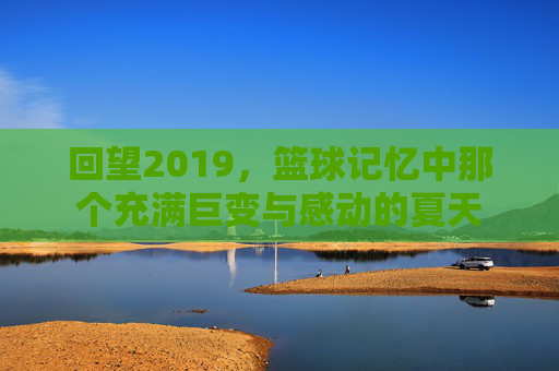 回望2019，篮球记忆中那个充满巨变与感动的夏天