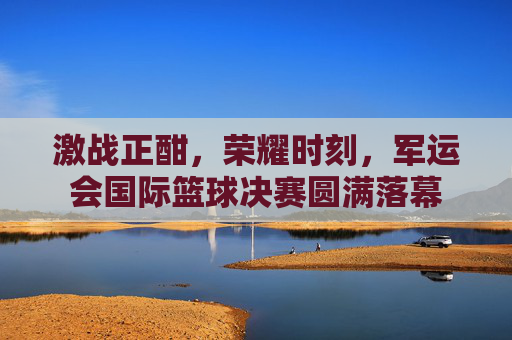 激战正酣，荣耀时刻，军运会国际篮球决赛圆满落幕