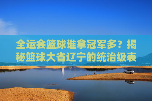 全运会篮球谁拿冠军多？揭秘篮球大省辽宁的统治级表现