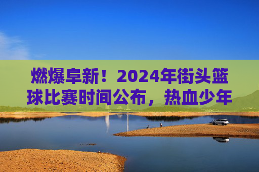 燃爆阜新！2024年街头篮球比赛时间公布，热血少年集结令