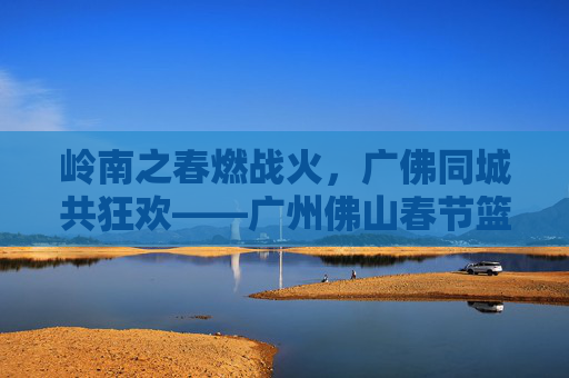 岭南之春燃战火，广佛同城共狂欢——广州佛山春节篮球赛燃爆全城