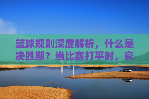 篮球规则深度解析，什么是决胜期？当比赛打平时，究竟该如何分胜负？