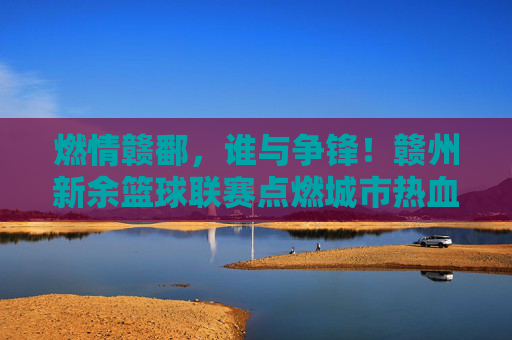 燃情赣鄱，谁与争锋！赣州新余篮球联赛点燃城市热血