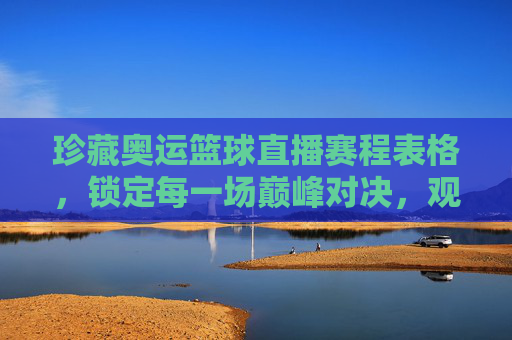 珍藏奥运篮球直播赛程表格，锁定每一场巅峰对决，观赛指南全收录