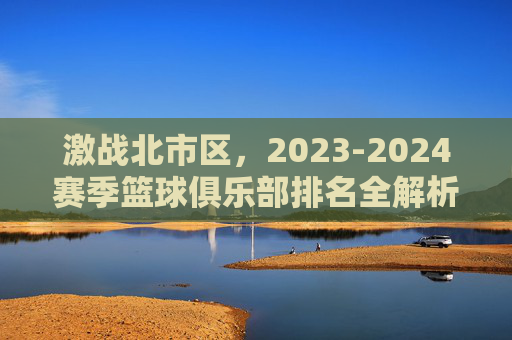 激战北市区，2023-2024赛季篮球俱乐部排名全解析