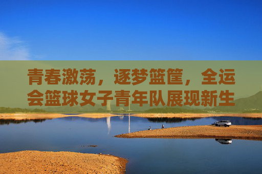 青春激荡，逐梦篮筐，全运会篮球女子青年队展现新生力量