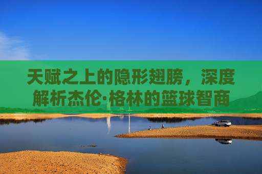 天赋之上的隐形翅膀，深度解析杰伦·格林的篮球智商