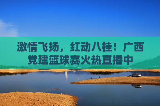 激情飞扬，红动八桂！广西党建篮球赛火热直播中