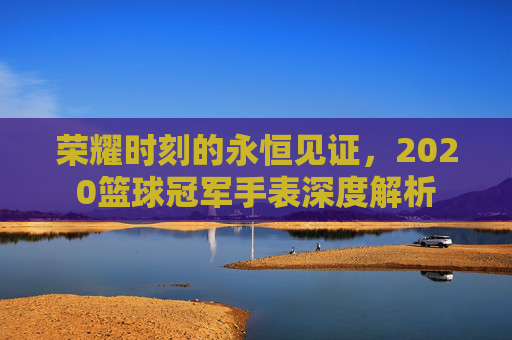 荣耀时刻的永恒见证，2020篮球冠军手表深度解析