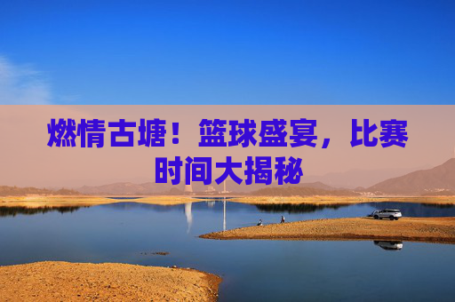 燃情古塘！篮球盛宴，比赛时间大揭秘