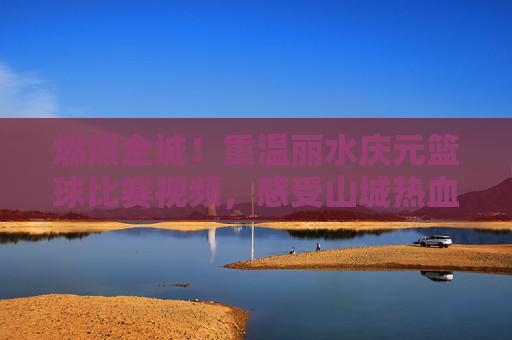 燃爆全城！重温丽水庆元篮球比赛视频，感受山城热血沸腾的青春力量