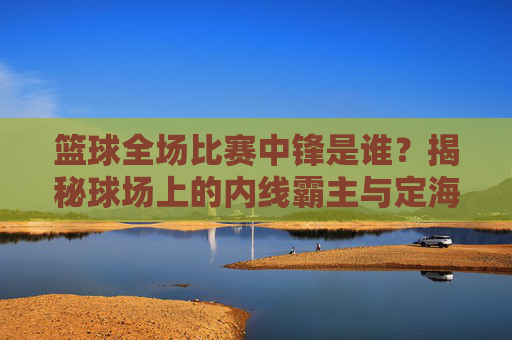 篮球全场比赛中锋是谁？揭秘球场上的内线霸主与定海神针