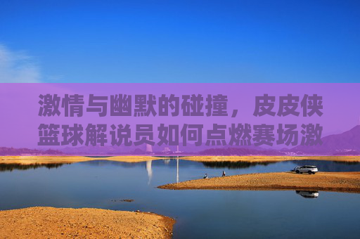 激情与幽默的碰撞，皮皮侠篮球解说员如何点燃赛场激情