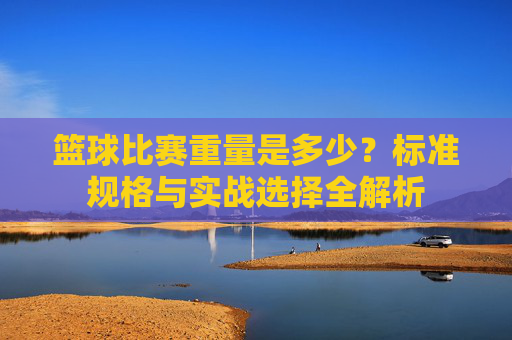 篮球比赛重量是多少？标准规格与实战选择全解析