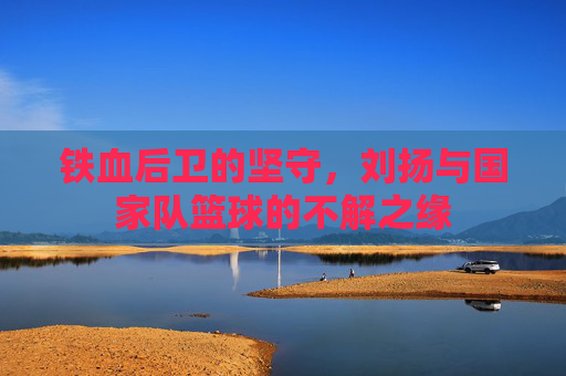 铁血后卫的坚守，刘扬与国家队篮球的不解之缘