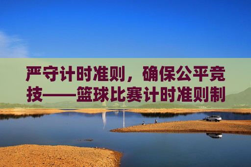 严守计时准则，确保公平竞技——篮球比赛计时准则制度全面解读