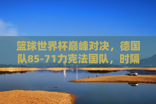 篮球世界杯巅峰对决，德国队85-71力克法国队，时隔63年重夺世界冠军