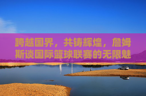 跨越国界，共铸辉煌，詹姆斯谈国际篮球联赛的无限魅力与未来