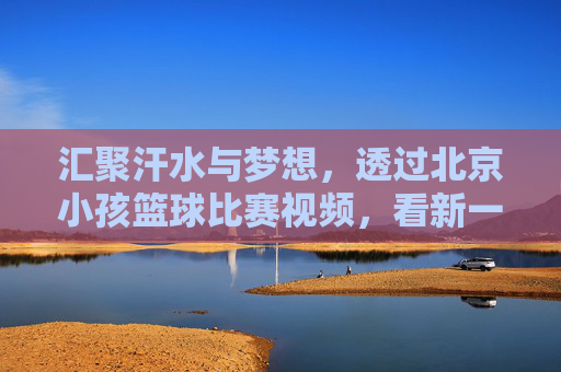 汇聚汗水与梦想，透过北京小孩篮球比赛视频，看新一代的篮球精神
