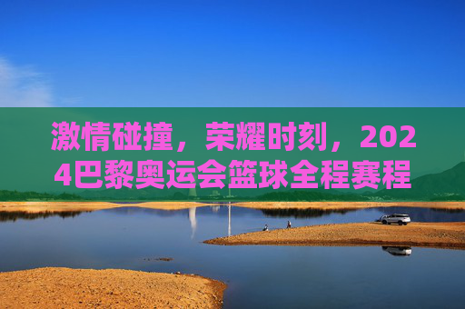 激情碰撞，荣耀时刻，2024巴黎奥运会篮球全程赛程全解析
